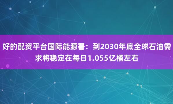 好的配资平台国际能源署：到2030年底全球石油需求将稳定在每日1.055亿桶左右