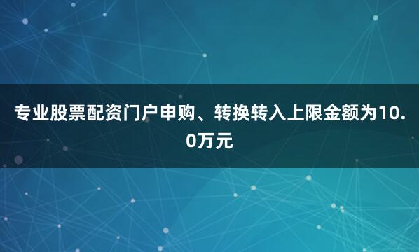 专业股票配资门户申购、转换转入上限金额为10.0万元