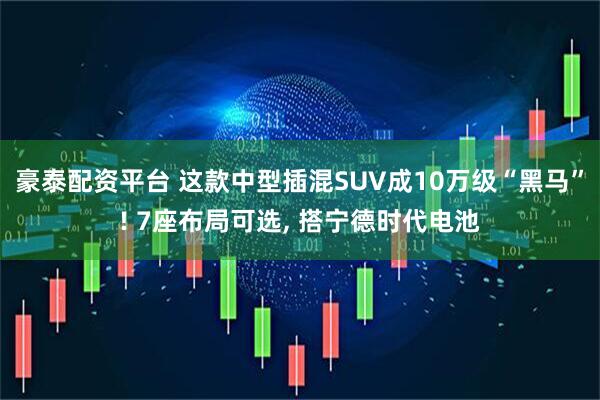 豪泰配资平台 这款中型插混SUV成10万级“黑马”! 7座布局可选, 搭宁德时代电池