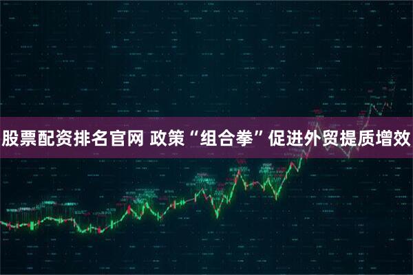 股票配资排名官网 政策“组合拳”促进外贸提质增效