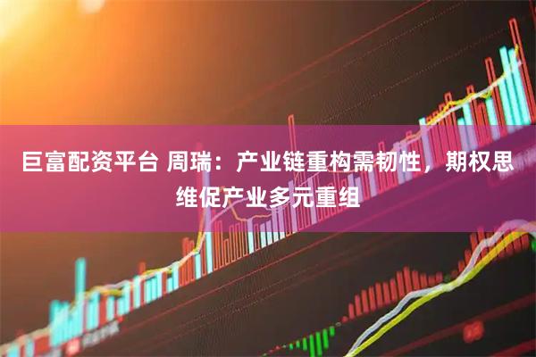 巨富配资平台 周瑞：产业链重构需韧性，期权思维促产业多元重组