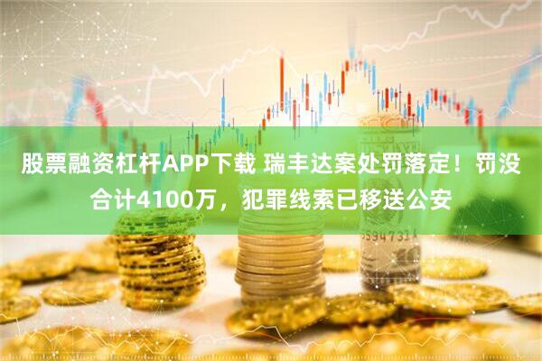 股票融资杠杆APP下载 瑞丰达案处罚落定！罚没合计4100万，犯罪线索已移送公安