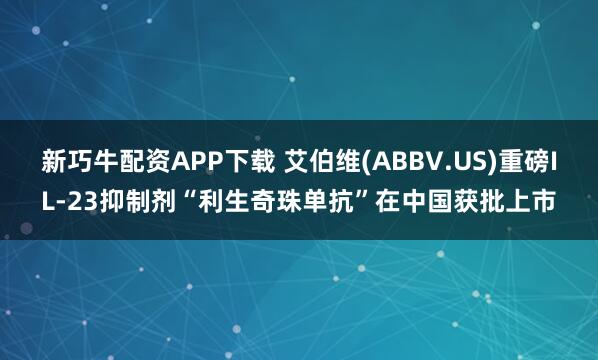 新巧牛配资APP下载 艾伯维(ABBV.US)重磅IL-23抑制剂“利生奇珠单抗”在中国获批上市