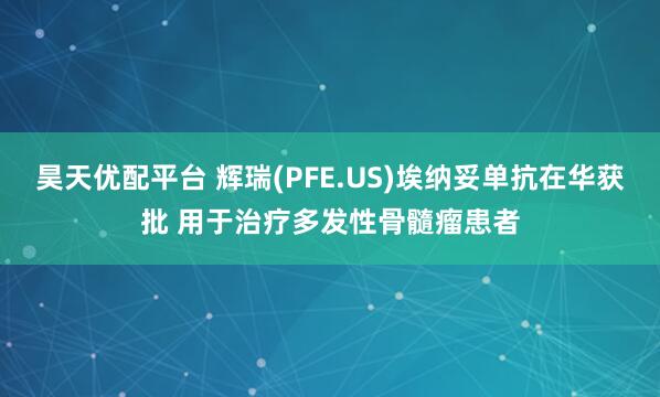 昊天优配平台 辉瑞(PFE.US)埃纳妥单抗在华获批 用于治疗多发性骨髓瘤患者