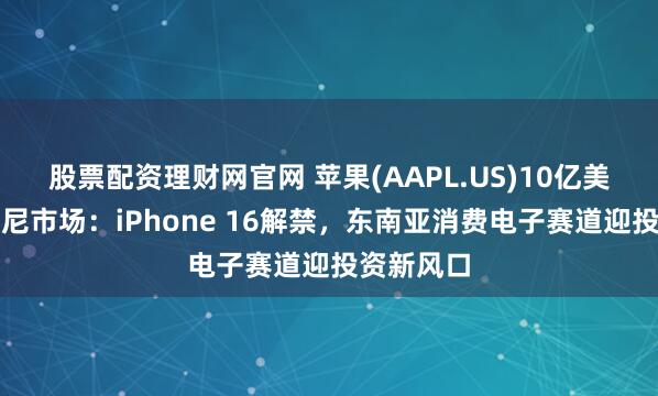 股票配资理财网官网 苹果(AAPL.US)10亿美元撬动印尼市场：iPhone 16解禁，东南亚消费电子赛道迎投资新风口