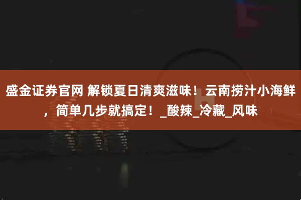 盛金证券官网 解锁夏日清爽滋味！云南捞汁小海鲜，简单几步就搞定！_酸辣_冷藏_风味