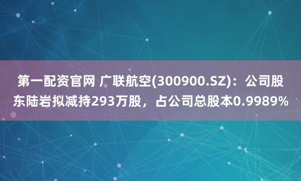 第一配资官网 广联航空(300900.SZ)：公司股东陆岩拟减持293万股，占公司总股本0.9989%