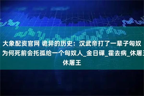 大象配资官网 诡异的历史：汉武帝打了一辈子匈奴，为何死前会托孤给一个匈奴人_金日磾_霍去病_休屠王