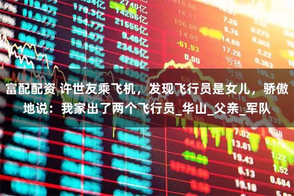 富配配资 许世友乘飞机，发现飞行员是女儿，骄傲地说：我家出了两个飞行员_华山_父亲_军队