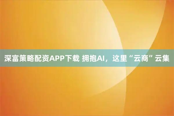 深富策略配资APP下载 拥抱AI,这里“云商”云集