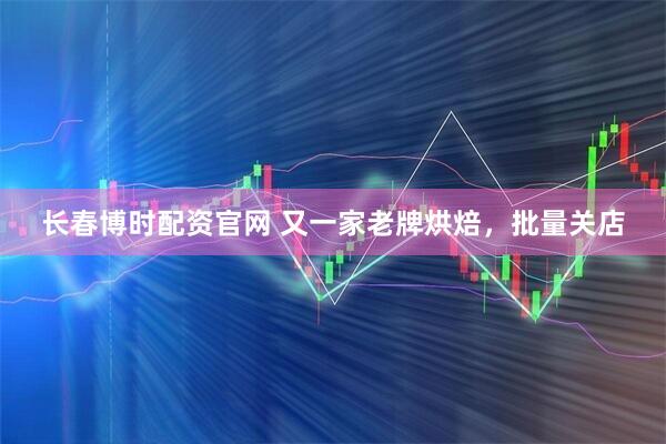 长春博时配资官网 又一家老牌烘焙，批量关店