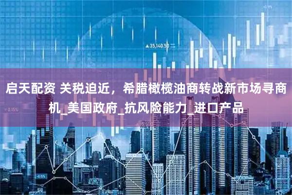 启天配资 关税迫近，希腊橄榄油商转战新市场寻商机_美国政府_抗风险能力_进口产品