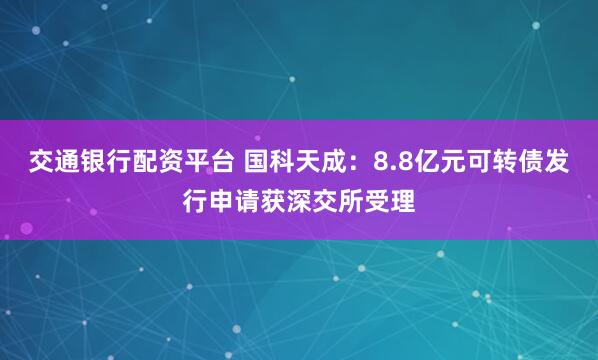 交通银行配资平台 国科天成：8.8亿元可转债发行申请获深交所受理