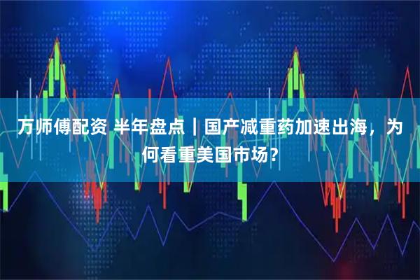 万师傅配资 半年盘点｜国产减重药加速出海，为何看重美国市场？