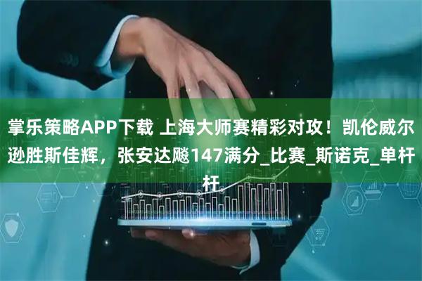 掌乐策略APP下载 上海大师赛精彩对攻！凯伦威尔逊胜斯佳辉，张安达飚147满分_比赛_斯诺克_单杆