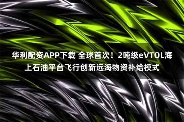 华利配资APP下载 全球首次！2吨级eVTOL海上石油平台飞行创新远海物资补给模式