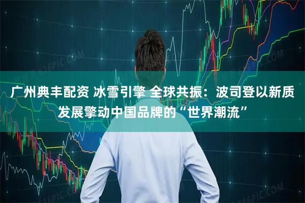 广州典丰配资 冰雪引擎 全球共振：波司登以新质发展擎动中国品牌的“世界潮流”
