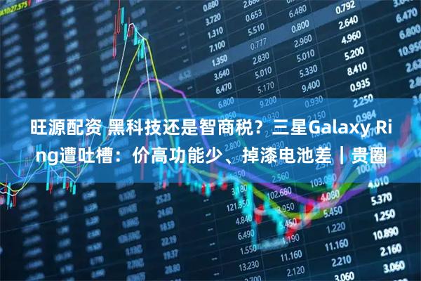 旺源配资 黑科技还是智商税？三星Galaxy Ring遭吐槽：价高功能少、掉漆电池差｜贵圈