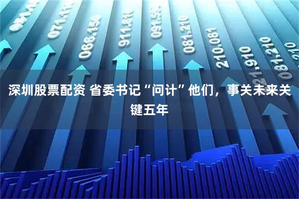 深圳股票配资 省委书记“问计”他们,事关未来关键五年