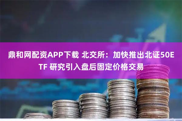 鼎和网配资APP下载 北交所:加快推出北证50ETF 研究引入盘后固定价格交易