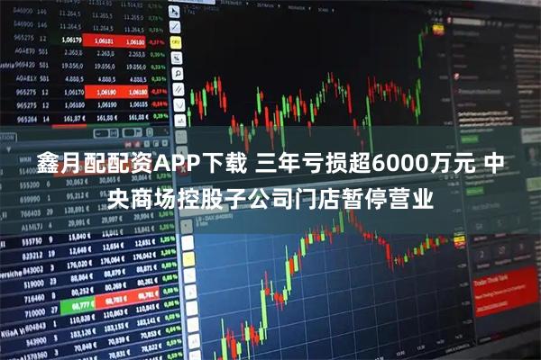 鑫月配配资APP下载 三年亏损超6000万元 中央商场控股子公司门店暂停营业