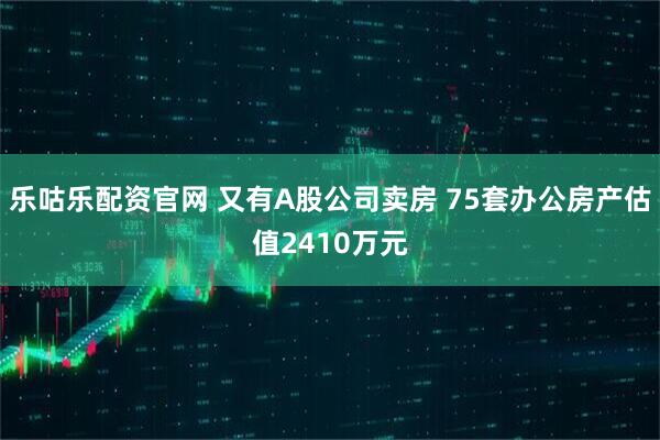 乐咕乐配资官网 又有A股公司卖房 75套办公房产估值2410万元