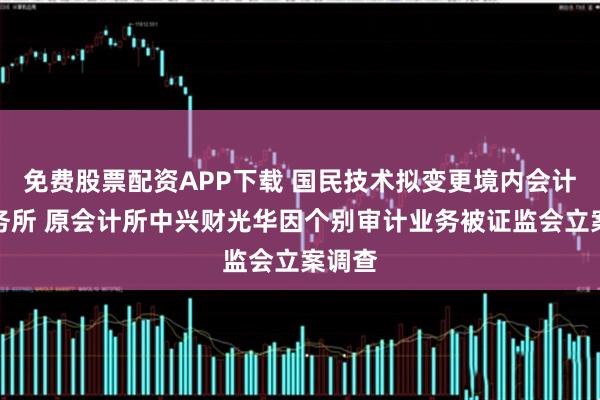 免费股票配资APP下载 国民技术拟变更境内会计师事务所 原会计所中兴财光华因个别审计业务被证监会立案调查