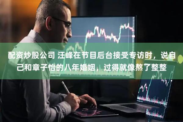 配资炒股公司 汪峰在节目后台接受专访时,说自己和章子怡的八年婚姻,过得就像熬了整整