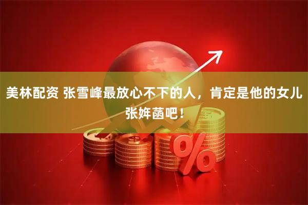 美林配资 张雪峰最放心不下的人,肯定是他的女儿张姩菡吧!