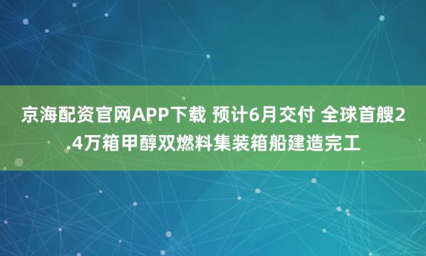 京海配资官网APP下载 预计6月交付 全球首艘2.4万箱甲醇双燃料集装箱船建造完工