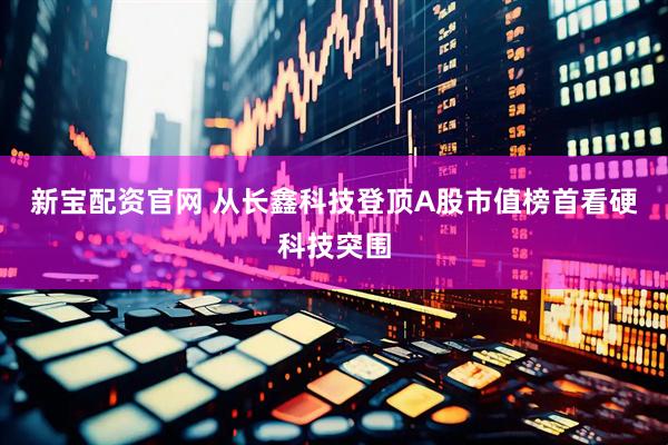 新宝配资官网 从长鑫科技登顶A股市值榜首看硬科技突围